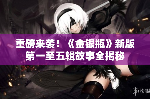 重磅来袭！《金银瓶》新版第一至五辑故事全揭秘