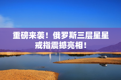 重磅来袭！俄罗斯三层星星戒指震撼亮相！