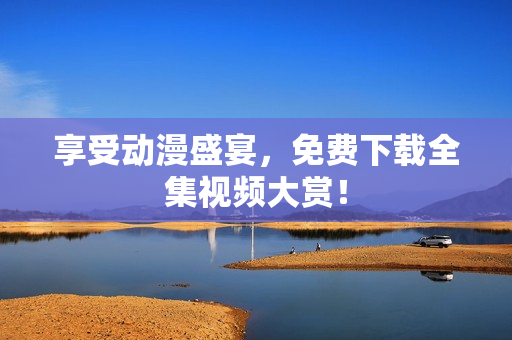 享受动漫盛宴，免费下载全集视频大赏！