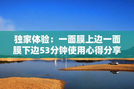 独家体验：一面膜上边一面膜下边53分钟使用心得分享