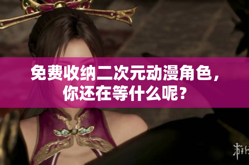 免费收纳二次元动漫角色，你还在等什么呢？