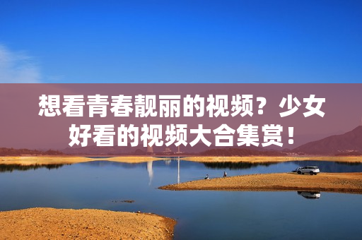 想看青春靓丽的视频？少女好看的视频大合集赏！