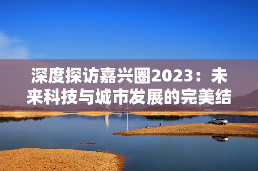 深度探访嘉兴圈2023：未来科技与城市发展的完美结合