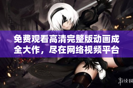 免费观看高清完整版动画成全大作，尽在网络视频平台