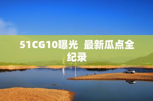 51CG10曝光  最新瓜点全纪录
