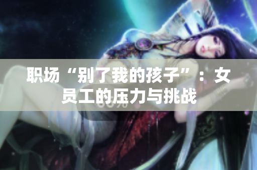 职场“别了我的孩子”：女员工的压力与挑战