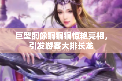 巨型铜像铜铜铜惊艳亮相，引发游客大排长龙
