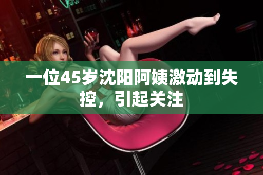 一位45岁沈阳阿姨激动到失控，引起关注