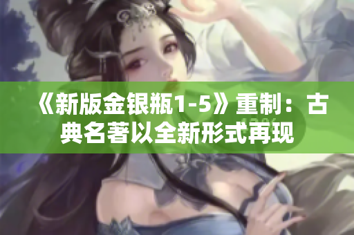 《新版金银瓶1-5》重制：古典名著以全新形式再现
