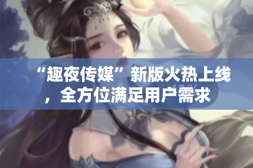 “趣夜传媒”新版火热上线，全方位满足用户需求