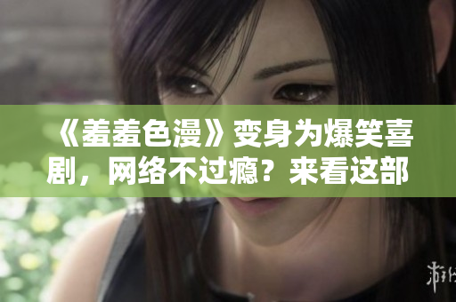 《羞羞色漫》变身为爆笑喜剧，网络不过瘾？来看这部原创！