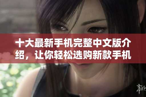 十大最新手机完整中文版介绍，让你轻松选购新款手机