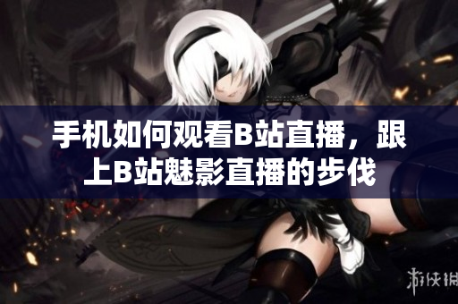 手机如何观看B站直播，跟上B站魅影直播的步伐