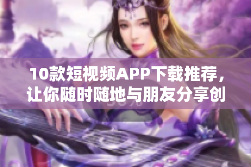 10款短视频APP下载推荐，让你随时随地与朋友分享创意！