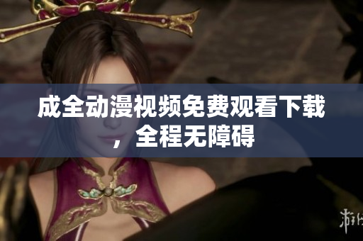 成全动漫视频免费观看下载，全程无障碍