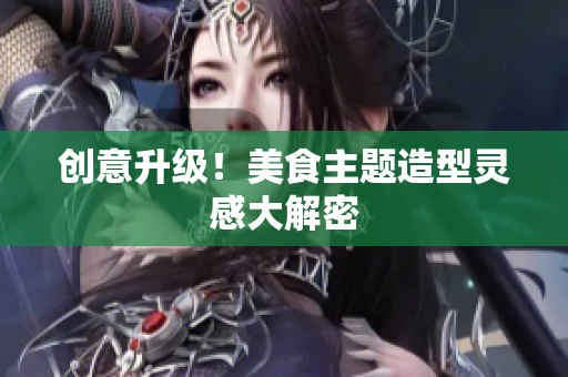创意升级！美食主题造型灵感大解密