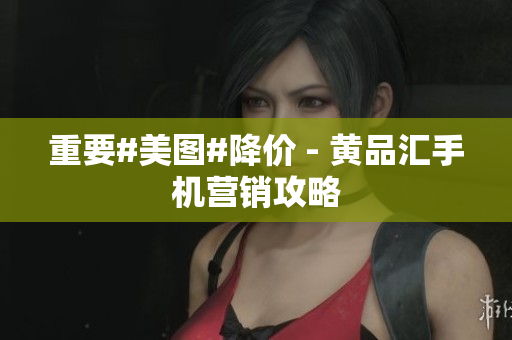 重要#美图#降价 - 黄品汇手机营销攻略