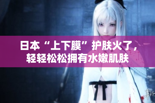 日本“上下膜”护肤火了，轻轻松松拥有水嫩肌肤