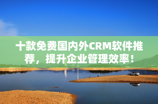 十款免费国内外CRM软件推荐，提升企业管理效率！