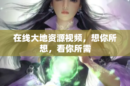 在线大地资源视频，想你所想，看你所需