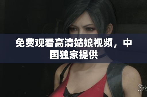 免费观看高清姑娘视频，中国独家提供
