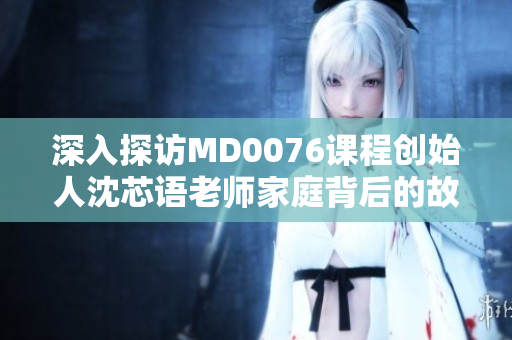深入探访MD0076课程创始人沈芯语老师家庭背后的故事