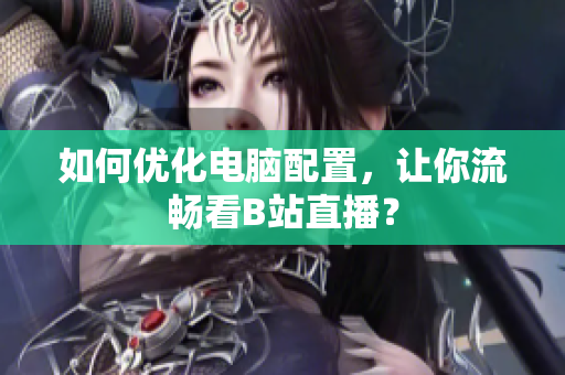 如何优化电脑配置，让你流畅看B站直播？