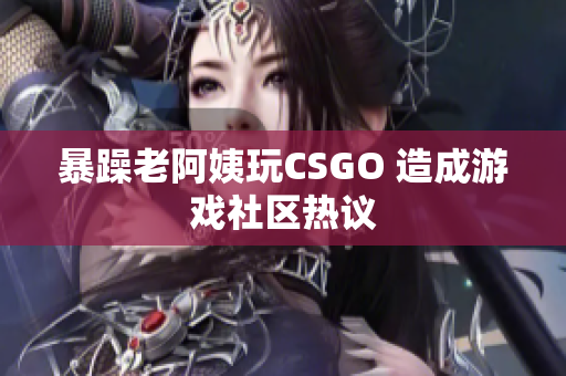 暴躁老阿姨玩CSGO 造成游戏社区热议
