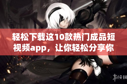 轻松下载这10款热门成品短视频app，让你轻松分享你的生活！