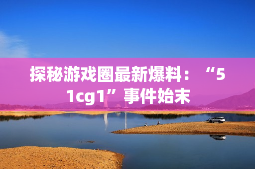 探秘游戏圈最新爆料：“51cg1”事件始末