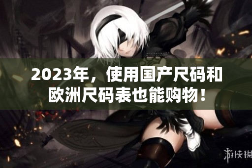 2023年，使用国产尺码和欧洲尺码表也能购物！