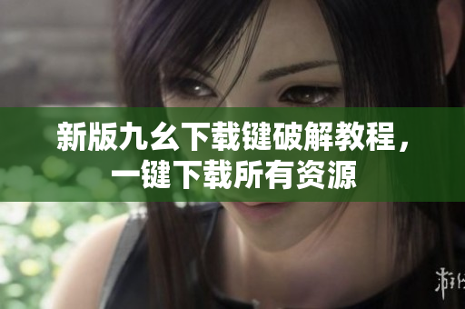 新版九幺下载键破解教程，一键下载所有资源