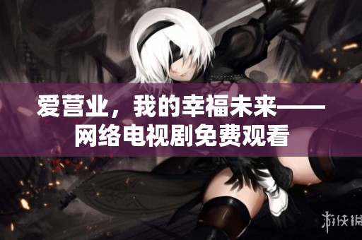 爱营业，我的幸福未来——网络电视剧免费观看