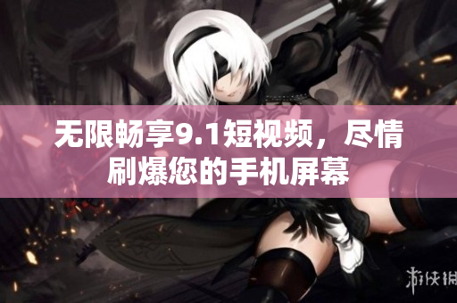 无限畅享9.1短视频，尽情刷爆您的手机屏幕