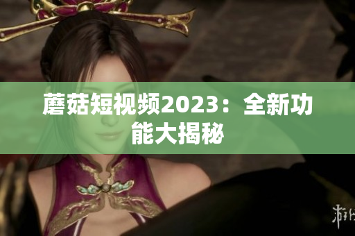 蘑菇短视频2023：全新功能大揭秘