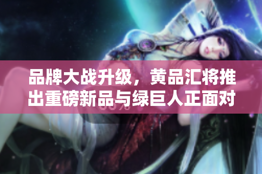 品牌大战升级，黄品汇将推出重磅新品与绿巨人正面对决