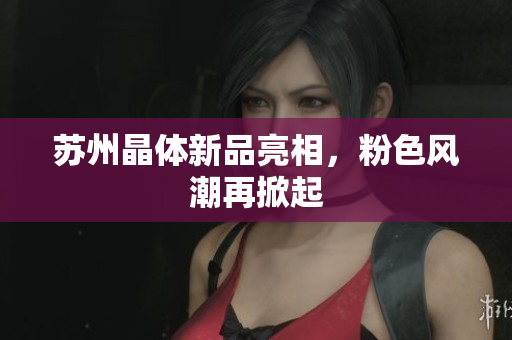 苏州晶体新品亮相，粉色风潮再掀起