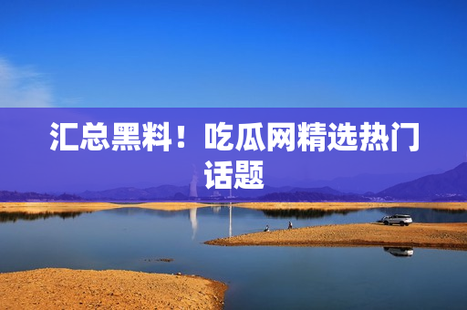 汇总黑料！吃瓜网精选热门话题