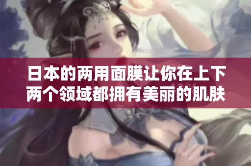 日本的两用面膜让你在上下两个领域都拥有美丽的肌肤