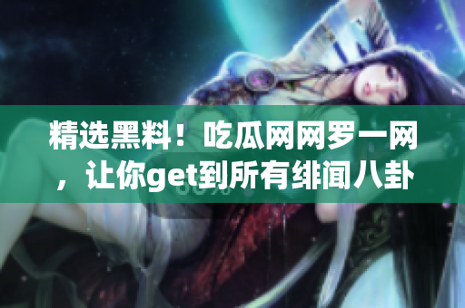精选黑料！吃瓜网网罗一网，让你get到所有绯闻八卦！