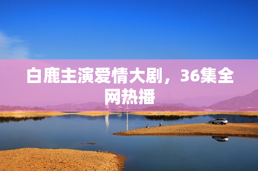白鹿主演爱情大剧，36集全网热播