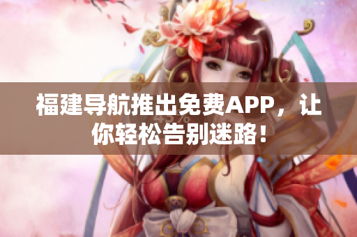 福建导航推出免费APP，让你轻松告别迷路！
