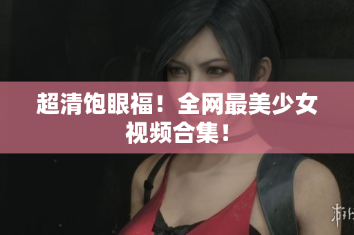 超清饱眼福！全网最美少女视频合集！