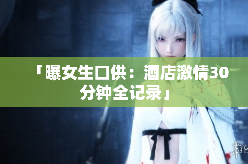 「曝女生口供：酒店激情30分钟全记录」