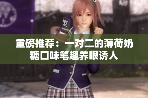 重磅推荐：一对二的薄荷奶糖口味笔趣养眼诱人
