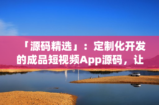 「源码精选」：定制化开发的成品短视频App源码，让你轻松出海！