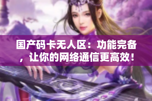 国产码卡无人区：功能完备，让你的网络通信更高效！