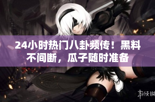 24小时热门八卦频传！黑料不间断，瓜子随时准备