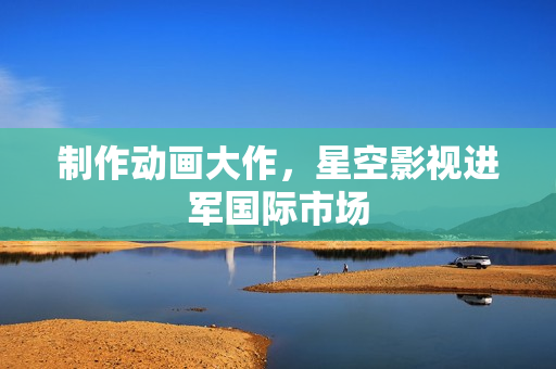 制作动画大作，星空影视进军国际市场