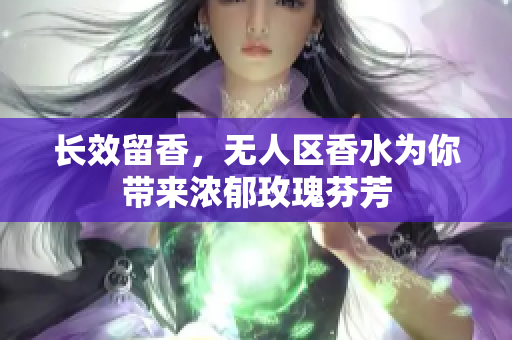 长效留香，无人区香水为你带来浓郁玫瑰芬芳